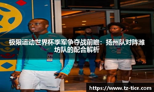 极限运动世界杯季军争夺战前瞻：扬州队对阵潍坊队的配合解析